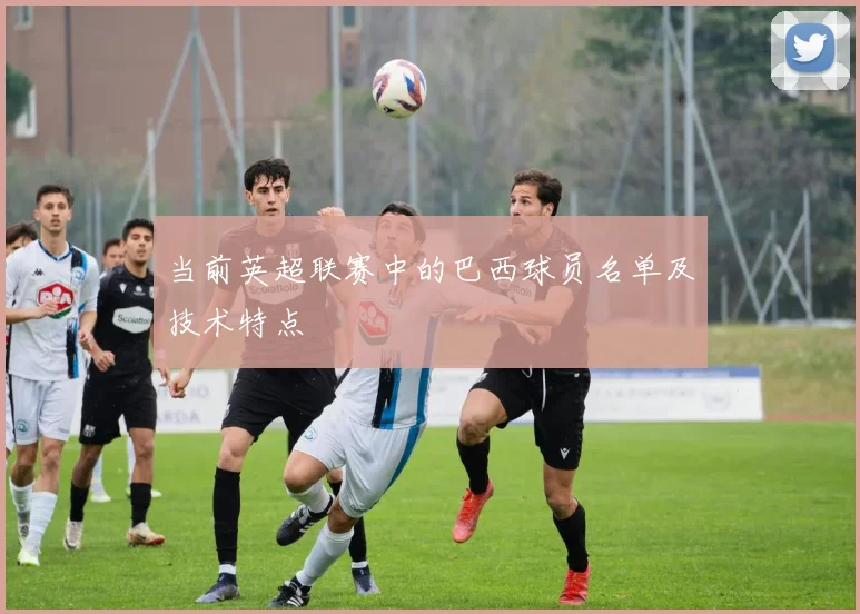当前英超联赛中的巴西球员名单及技术特点