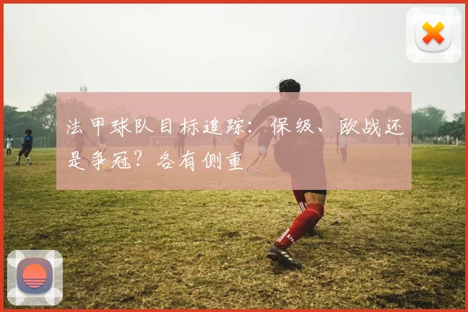 法甲球队目标追踪：保级、欧战还是争冠？各有侧重